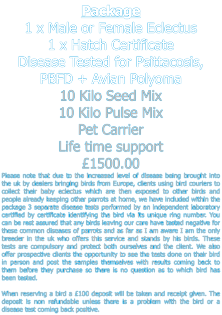 Package 1 x Male or Female Eclectus 1 x Hatch Certificate  Disease Tested for Psittacosis, PBFD + Avian Polyoma  10 Kilo Seed Mix 10 Kilo Pulse Mix Pet Carrier Life time support £1500.00 Please note that due to the increased level of disease being brought into the uk by dealers bringing birds from Europe, clients using bird couriers to collect their baby eclectus which are then exposed to other birds and people already keeping other parrots at home, we have included within the package 3 separate disease tests performed by an independent laboratory certified by certificate identifying the bird via its unique ring number. You can be rest assured that any birds leaving our care have tested negative for these common diseases of parrots and as far as I am aware I am the only breeder in the uk who offers this service and stands by his birds. These tests are compulsory and protect both ourselves and the client. We also offer prospective clients the opportunity to see the tests done on their bird in person and post the samples themselves with results coming back to them before they purchase so there is no question as to which bird has been tested.   When reserving a bird a £100 deposit will be taken and receipt given. The deposit is non refundable unless there is a problem with the bird or a disease test coming back positive.