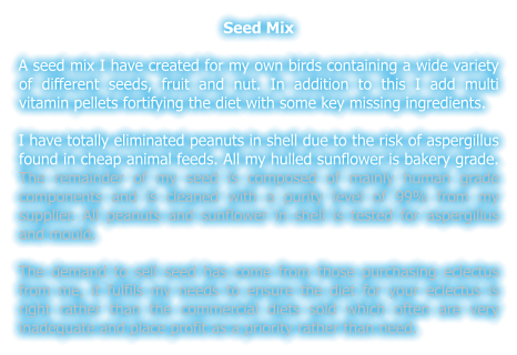 Seed Mix  A seed mix I have created for my own birds containing a wide variety of different seeds, fruit and nut. In addition to this I add multi vitamin pellets fortifying the diet with some key missing ingredients.  I have totally eliminated peanuts in shell due to the risk of aspergillus found in cheap animal feeds. All my hulled sunflower is bakery grade. The remainder of my seed is composed of mainly human grade components and is cleaned with a purity level of 99% from my supplier. All peanuts and sunflower in shell is tested for aspergillus and mould.  The demand to sell seed has come from those purchasing eclectus from me, it fulfils my needs to ensure the diet for your eclectus is right rather than the commercial diets sold which often are very inadequate and place profit as a priority rather than need.